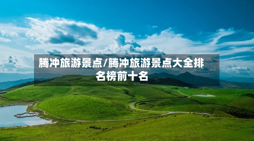 腾冲旅游景点/腾冲旅游景点大全排名榜前十名-第1张图片