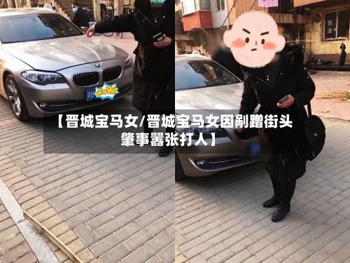 【晋城宝马女/晋城宝马女因剐蹭街头肇事嚣张打人】-第1张图片