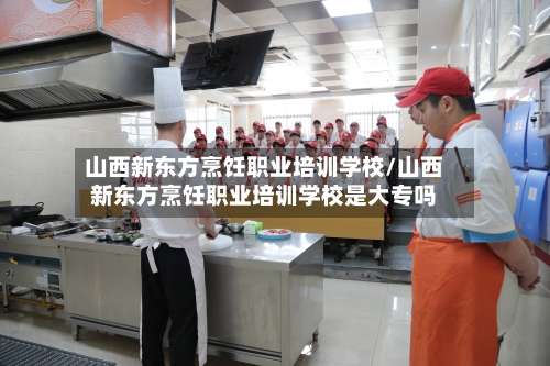 山西新东方烹饪职业培训学校/山西新东方烹饪职业培训学校是大专吗-第1张图片