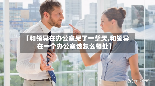 【和领导在办公室呆了一整天,和领导在一个办公室该怎么相处】-第1张图片