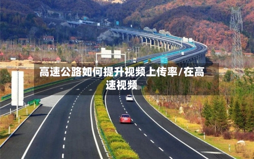 高速公路如何提升视频上传率/在高速视频-第1张图片