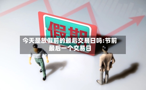 今天是放假前的最后交易日吗:节前最后一个交易日-第1张图片