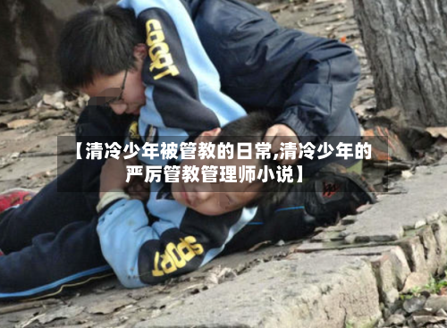 【清冷少年被管教的日常,清冷少年的严厉管教管理师小说】-第1张图片