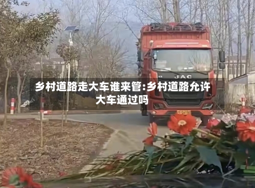 乡村道路走大车谁来管:乡村道路允许大车通过吗-第1张图片